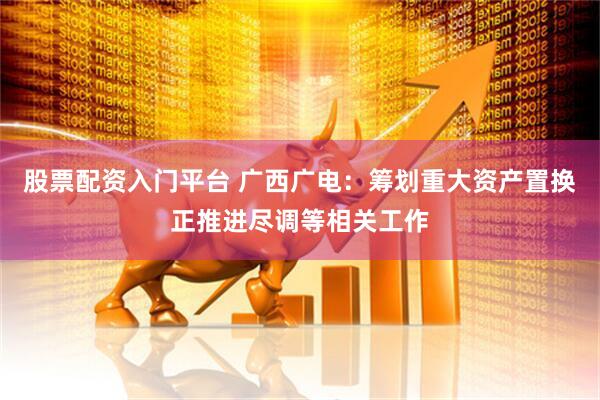 股票配资入门平台 广西广电：筹划重大资产置换正推进尽调等相关工作