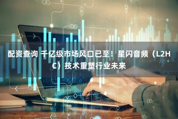 配资查询 千亿级市场风口已至！星闪音频（L2HC）技术重塑行业未来