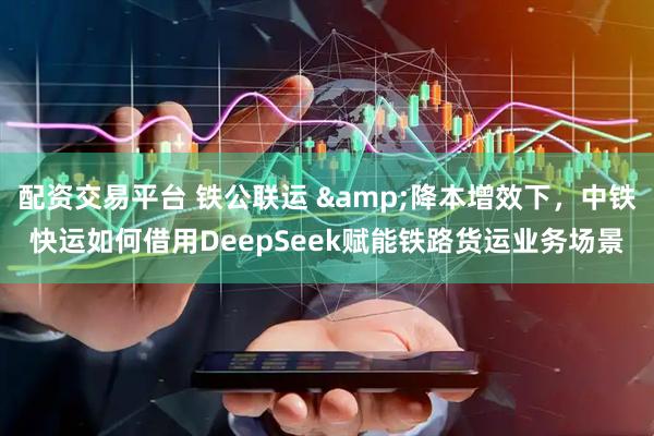 配资交易平台 铁公联运 &降本增效下，中铁快运如何借用DeepSeek赋能铁路货运业务场景