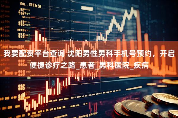 我要配资平台查询 沈阳男性男科手机号预约，开启便捷诊疗之路_患者_男科医院_疾病