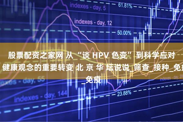 股票配资之家网 从 “谈 HPV 色变” 到科学应对：健康观念的重要转变 北 京 华 坛说说_筛查_接种_免疫
