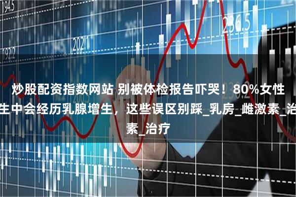 炒股配资指数网站 别被体检报告吓哭！80%女性一生中会经历乳腺增生，这些误区别踩_乳房_雌激素_治疗