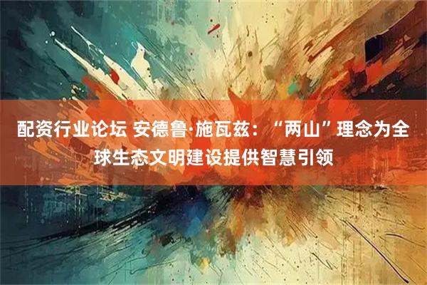 配资行业论坛 安德鲁·施瓦兹：“两山”理念为全球生态文明建设提供智慧引领