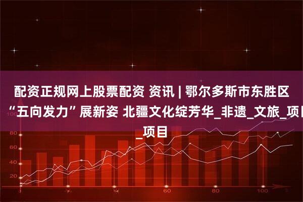 配资正规网上股票配资 资讯 | 鄂尔多斯市东胜区：“五向发力”展新姿 北疆文化绽芳华_非遗_文旅_项目