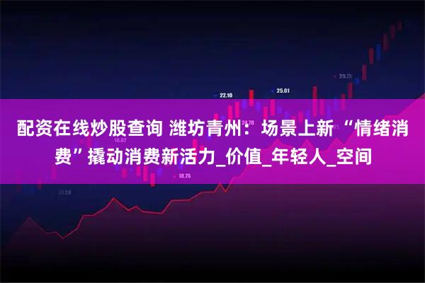 配资在线炒股查询 潍坊青州：场景上新 “情绪消费”撬动消费新活力_价值_年轻人_空间
