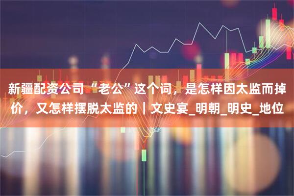 新疆配资公司 “老公”这个词，是怎样因太监而掉价，又怎样摆脱太监的｜文史宴_明朝_明史_地位