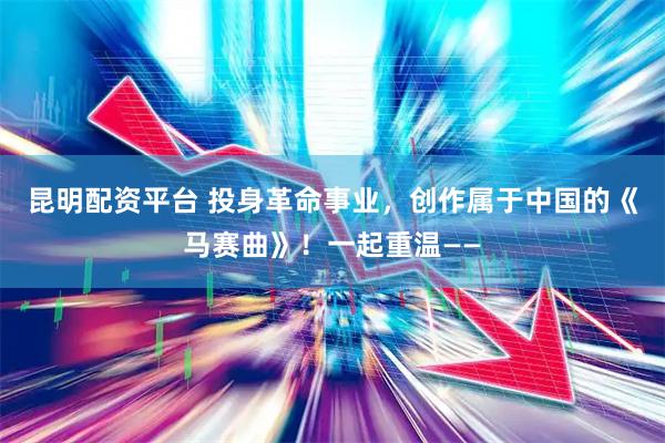 昆明配资平台 投身革命事业，创作属于中国的《马赛曲》！一起重温——