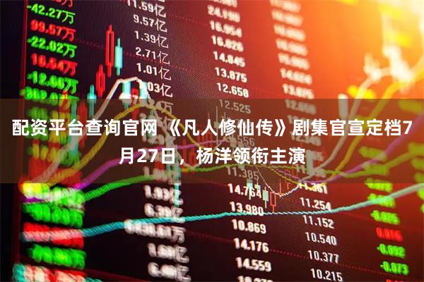 配资平台查询官网 《凡人修仙传》剧集官宣定档7月27日，杨洋领衔主演