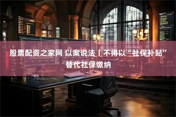 股票配资之家网 以案说法丨不得以“社保补贴”替代社保缴纳