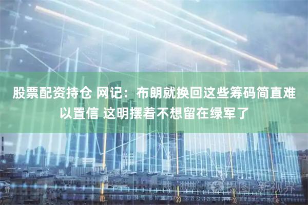 股票配资持仓 网记：布朗就换回这些筹码简直难以置信 这明摆着不想留在绿军了